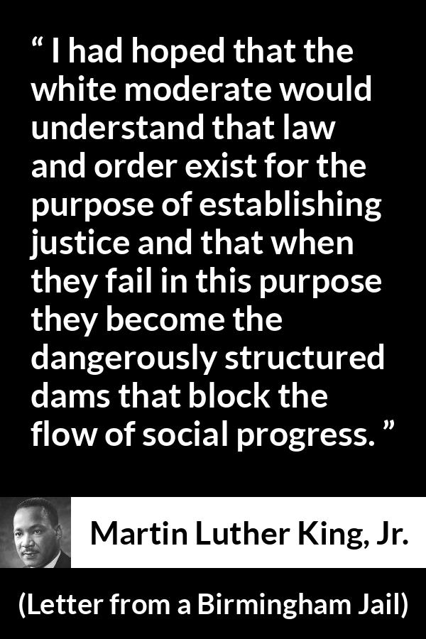 Martin Luther King, Jr. quote about justice from Letter from a Birmingham Jail (16 April 1963) - I had hoped that the white moderate would understand that law and order exist for the purpose of establishing justice and that when they fail in this purpose they become the dangerously structured dams that block the flow of social progress.