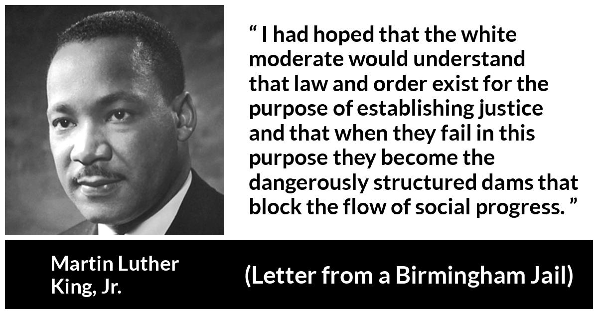 Martin Luther King, Jr. quote about justice from Letter from a Birmingham Jail (16 April 1963) - I had hoped that the white moderate would understand that law and order exist for the purpose of establishing justice and that when they fail in this purpose they become the dangerously structured dams that block the flow of social progress.