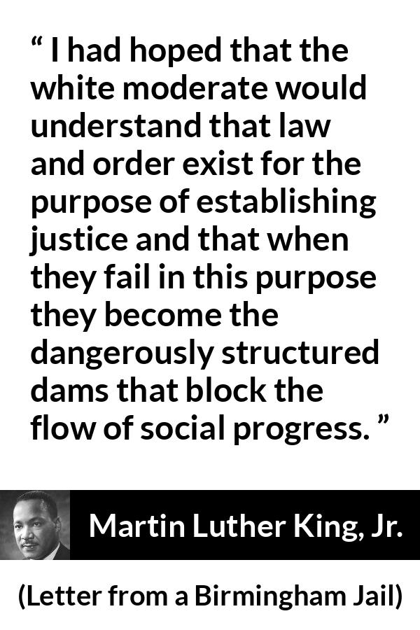 Martin Luther King, Jr. quote about justice from Letter from a Birmingham Jail (16 April 1963) - I had hoped that the white moderate would understand that law and order exist for the purpose of establishing justice and that when they fail in this purpose they become the dangerously structured dams that block the flow of social progress.