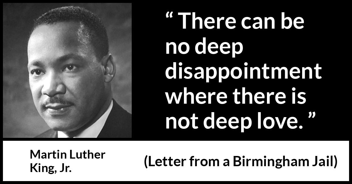 Martin Luther King, Jr. quote about love from Letter from a Birmingham Jail (16 April 1963) Martin Luther King, Jr. quote about love from Letter from a Birmingham Jail (16 April 1963) - There can be no deep disappointment where there is not deep love.