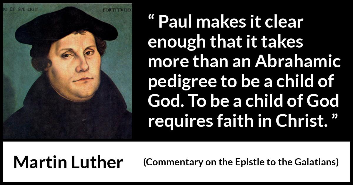 Martin Luther quote about God from Commentary on the Epistle to the Galatians - Paul makes it clear enough that it takes more than an Abrahamic pedigree to be a child of God. To be a child of God requires faith in Christ.