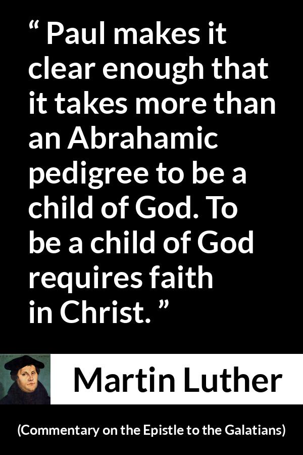 Martin Luther quote about God from Commentary on the Epistle to the Galatians - Paul makes it clear enough that it takes more than an Abrahamic pedigree to be a child of God. To be a child of God requires faith in Christ.