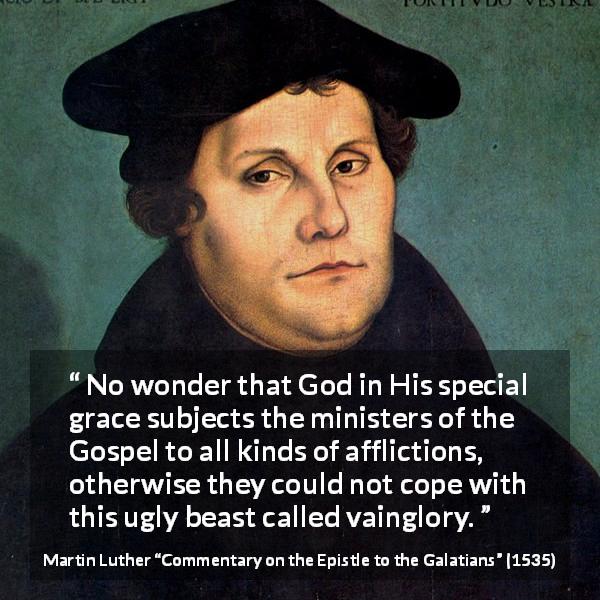 Martin Luther quote about God from Commentary on the Epistle to the Galatians - No wonder that God in His special grace subjects the ministers of the Gospel to all kinds of afflictions, otherwise they could not cope with this ugly beast called vainglory.