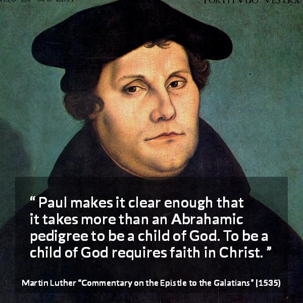 Martin Luther quote about God from Commentary on the Epistle to the Galatians - Paul makes it clear enough that it takes more than an Abrahamic pedigree to be a child of God. To be a child of God requires faith in Christ.