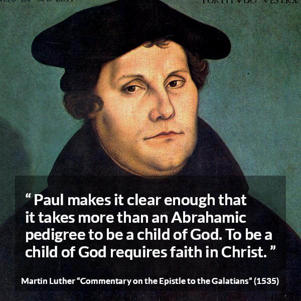 Martin Luther quote about God from Commentary on the Epistle to the Galatians - Paul makes it clear enough that it takes more than an Abrahamic pedigree to be a child of God. To be a child of God requires faith in Christ.