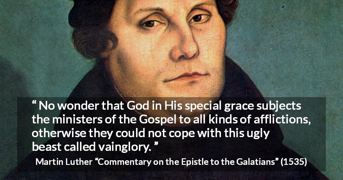 Martin Luther quote about God from Commentary on the Epistle to the Galatians - No wonder that God in His special grace subjects the ministers of the Gospel to all kinds of afflictions, otherwise they could not cope with this ugly beast called vainglory.