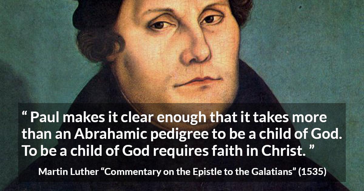 Martin Luther quote about God from Commentary on the Epistle to the Galatians - Paul makes it clear enough that it takes more than an Abrahamic pedigree to be a child of God. To be a child of God requires faith in Christ.