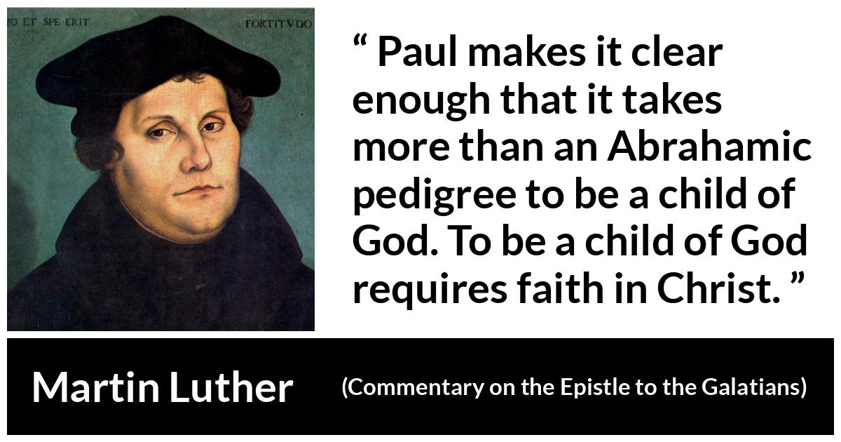 Martin Luther quote about God from Commentary on the Epistle to the Galatians - Paul makes it clear enough that it takes more than an Abrahamic pedigree to be a child of God. To be a child of God requires faith in Christ.