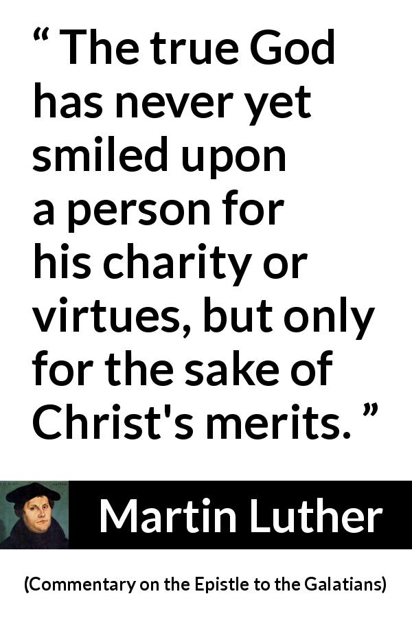 Martin Luther quote about God from Commentary on the Epistle to the Galatians - The true God has never yet smiled upon a person for his charity or virtues, but only for the sake of Christ's merits.