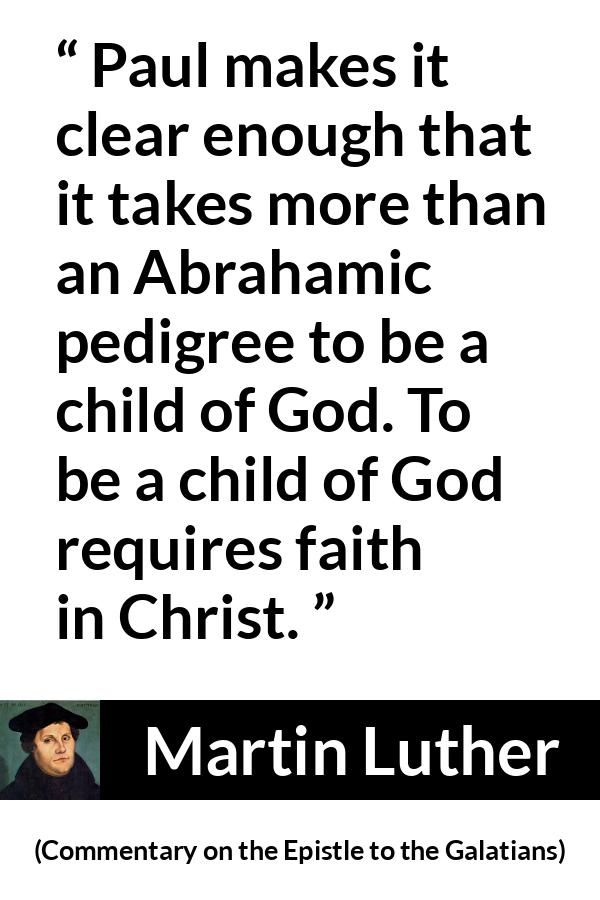 Martin Luther quote about God from Commentary on the Epistle to the Galatians - Paul makes it clear enough that it takes more than an Abrahamic pedigree to be a child of God. To be a child of God requires faith in Christ.