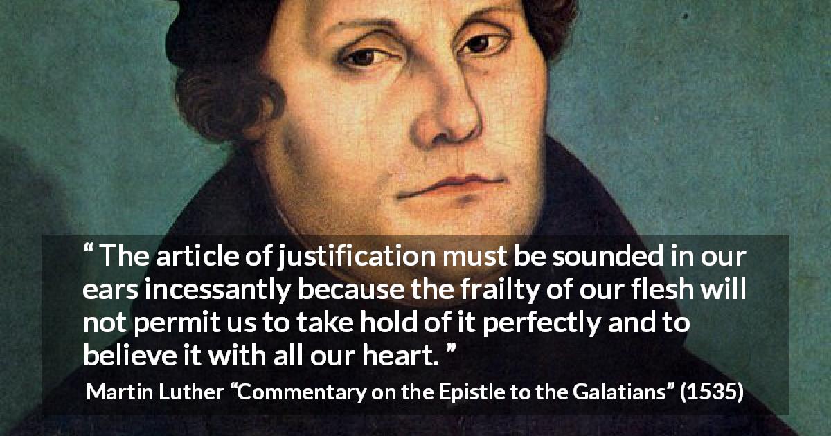 Martin Luther quote about belief from Commentary on the Epistle to the Galatians - The article of justification must be sounded in our ears incessantly because the frailty of our flesh will not permit us to take hold of it perfectly and to believe it with all our heart.