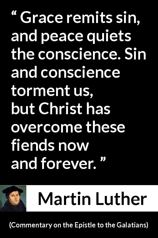 Martin Luther quote about conscience from Commentary on the Epistle to the Galatians - Grace remits sin, and peace quiets the conscience. Sin and conscience torment us, but Christ has overcome these fiends now and forever.