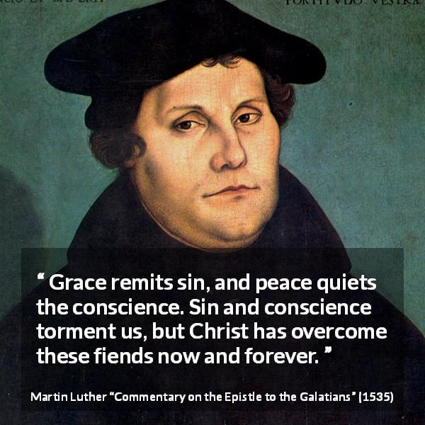 Martin Luther quote about conscience from Commentary on the Epistle to the Galatians - Grace remits sin, and peace quiets the conscience. Sin and conscience torment us, but Christ has overcome these fiends now and forever.