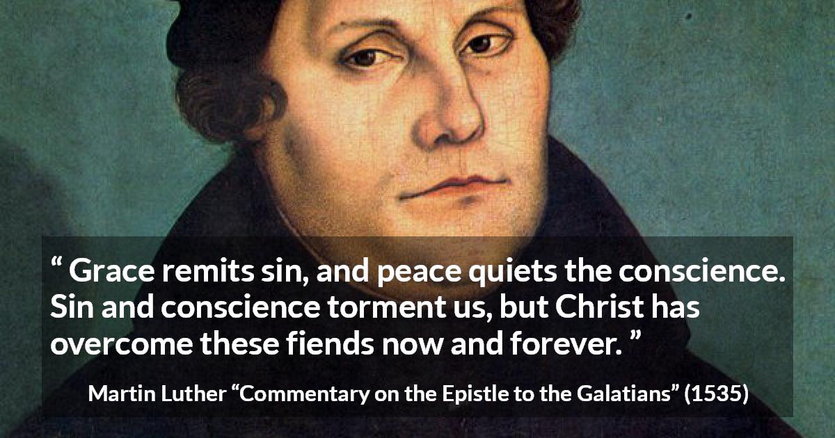 Martin Luther quote about conscience from Commentary on the Epistle to the Galatians - Grace remits sin, and peace quiets the conscience. Sin and conscience torment us, but Christ has overcome these fiends now and forever.