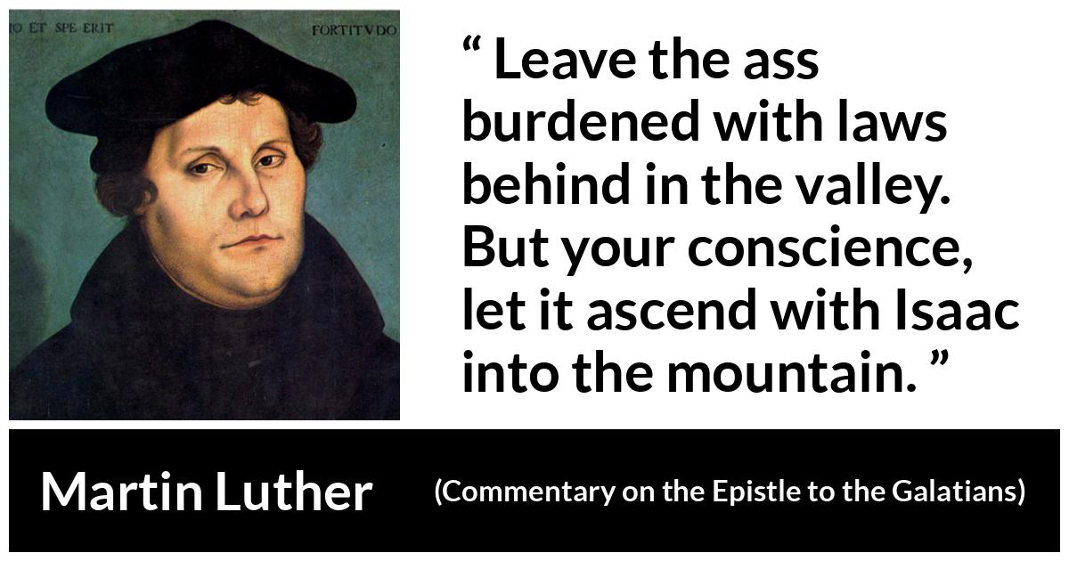 Martin Luther quote about conscience from Commentary on the Epistle to the Galatians - Leave the ass burdened with laws behind in the valley. But your conscience, let it ascend with Isaac into the mountain.