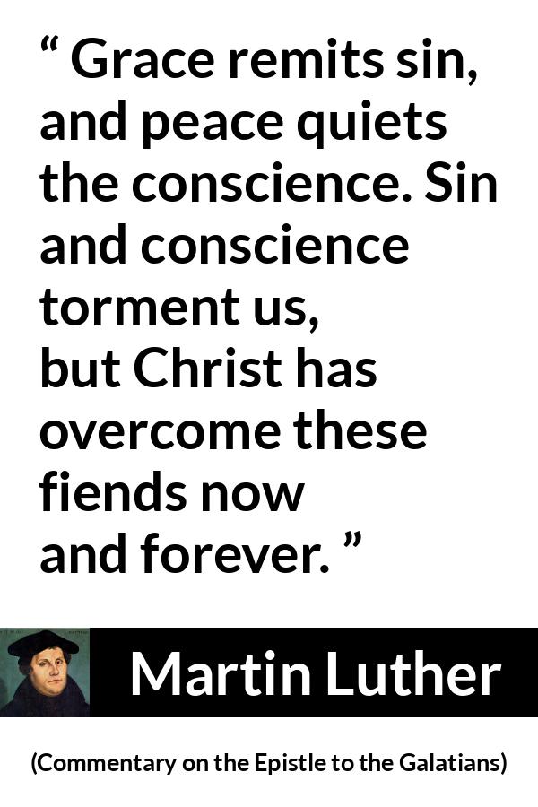 Martin Luther quote about conscience from Commentary on the Epistle to the Galatians - Grace remits sin, and peace quiets the conscience. Sin and conscience torment us, but Christ has overcome these fiends now and forever.