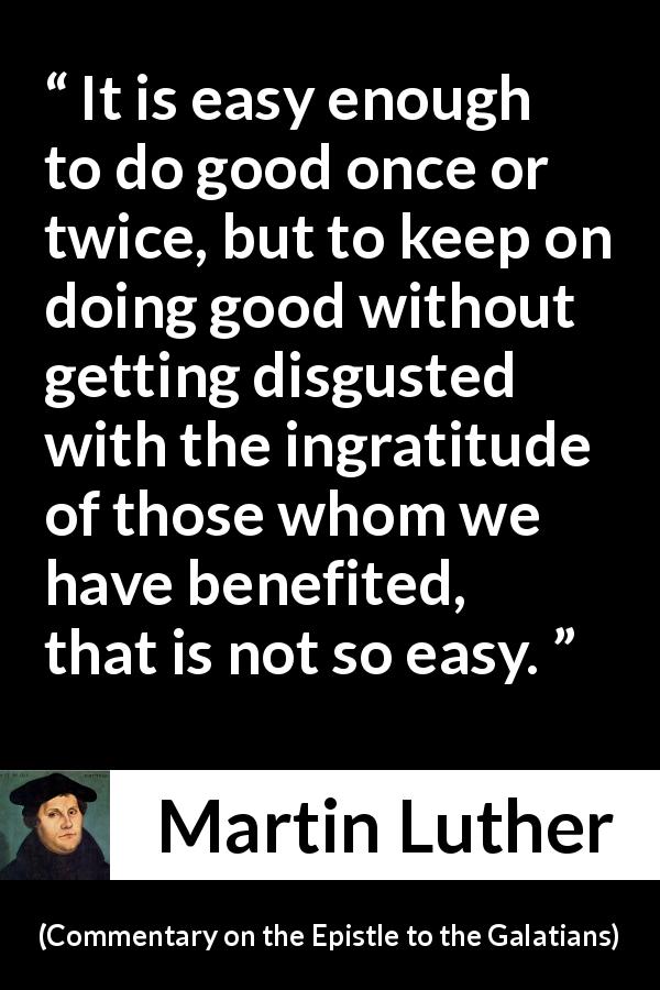 Martin Luther quote about ingratitude from Commentary on the Epistle to the Galatians - It is easy enough to do good once or twice, but to keep on doing good without getting disgusted with the ingratitude of those whom we have benefited, that is not so easy.