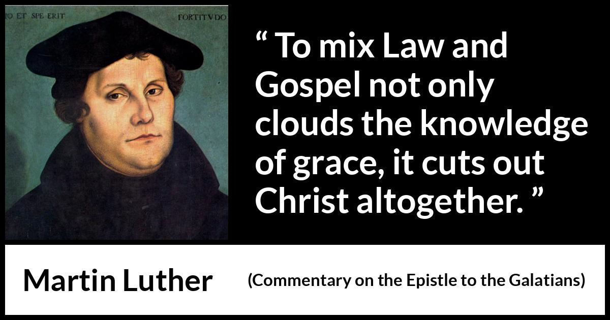 Martin Luther quote about law from Commentary on the Epistle to the Galatians - To mix Law and Gospel not only clouds the knowledge of grace, it cuts out Christ altogether.