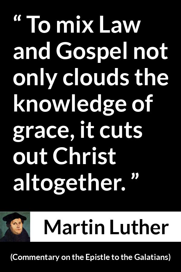 Martin Luther quote about law from Commentary on the Epistle to the Galatians - To mix Law and Gospel not only clouds the knowledge of grace, it cuts out Christ altogether.