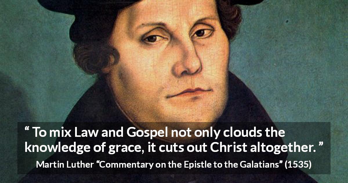 Martin Luther quote about law from Commentary on the Epistle to the Galatians - To mix Law and Gospel not only clouds the knowledge of grace, it cuts out Christ altogether.