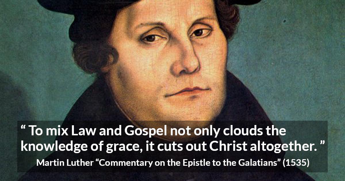 Martin Luther quote about law from Commentary on the Epistle to the Galatians - To mix Law and Gospel not only clouds the knowledge of grace, it cuts out Christ altogether.