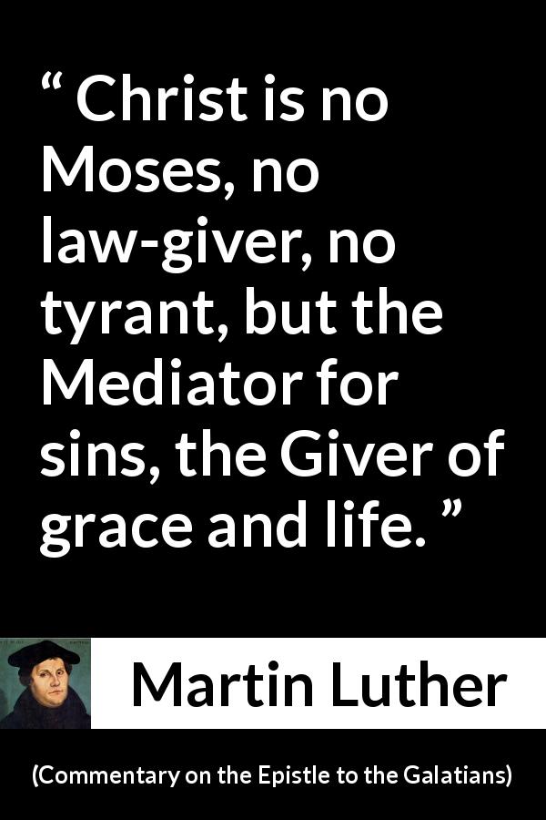 Martin Luther quote about life from Commentary on the Epistle to the Galatians - Christ is no Moses, no law-giver, no tyrant, but the Mediator for sins, the Giver of grace and life.