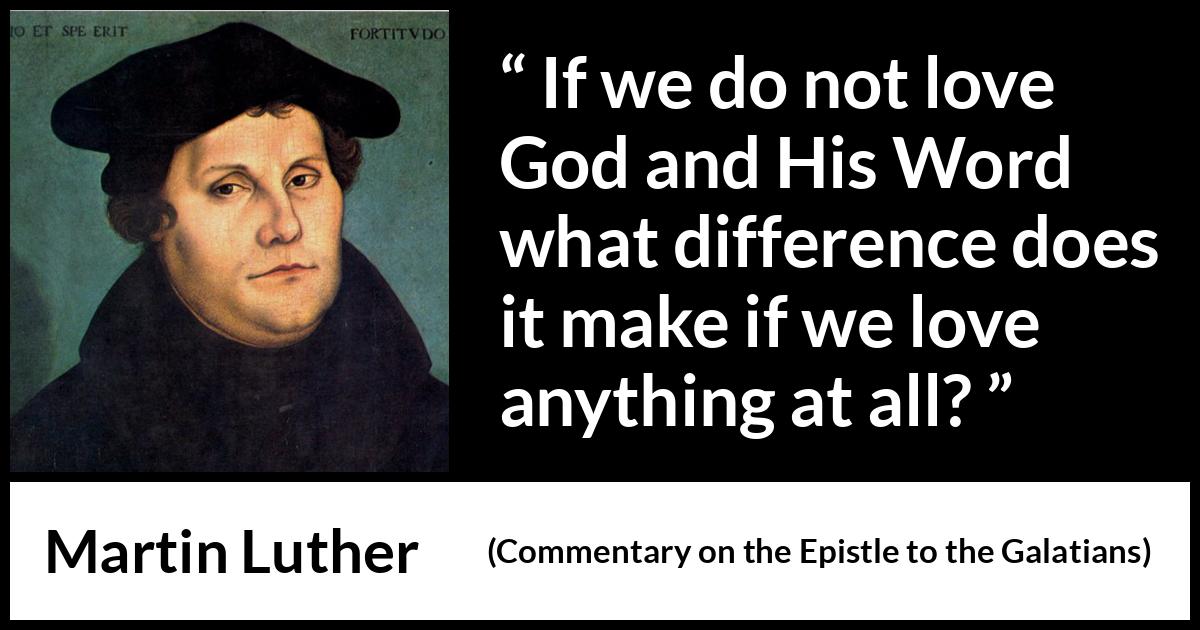 Martin Luther quote about love from Commentary on the Epistle to the Galatians - If we do not love God and His Word what difference does it make if we love anything at all?