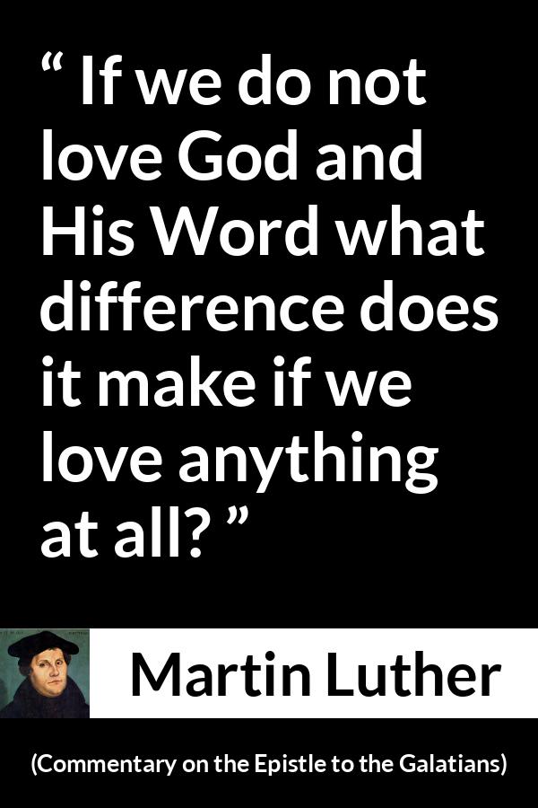 Martin Luther quote about love from Commentary on the Epistle to the Galatians - If we do not love God and His Word what difference does it make if we love anything at all?