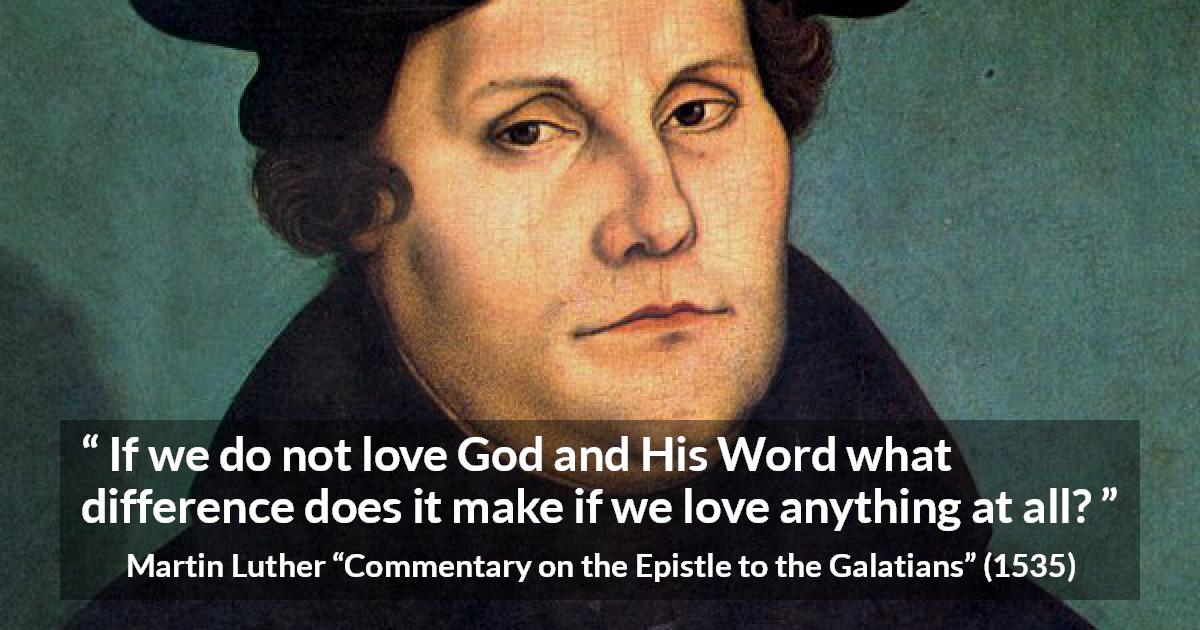 Martin Luther quote about love from Commentary on the Epistle to the Galatians - If we do not love God and His Word what difference does it make if we love anything at all?