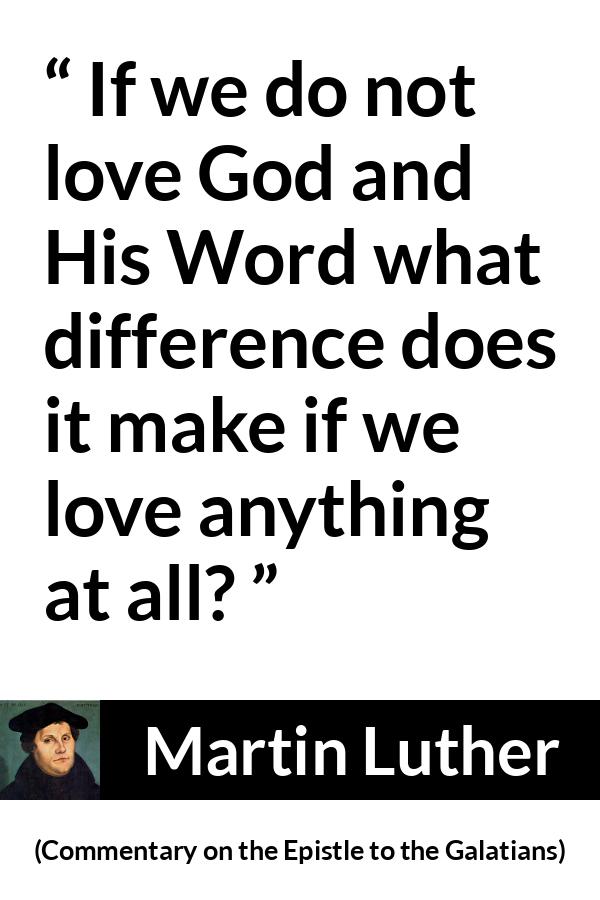 Martin Luther quote about love from Commentary on the Epistle to the Galatians - If we do not love God and His Word what difference does it make if we love anything at all?