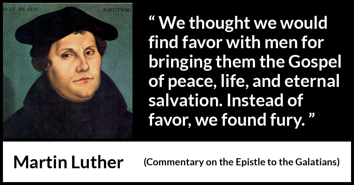 Martin Luther quote about peace from Commentary on the Epistle to the Galatians - We thought we would find favor with men for bringing them the Gospel of peace, life, and eternal salvation. Instead of favor, we found fury.