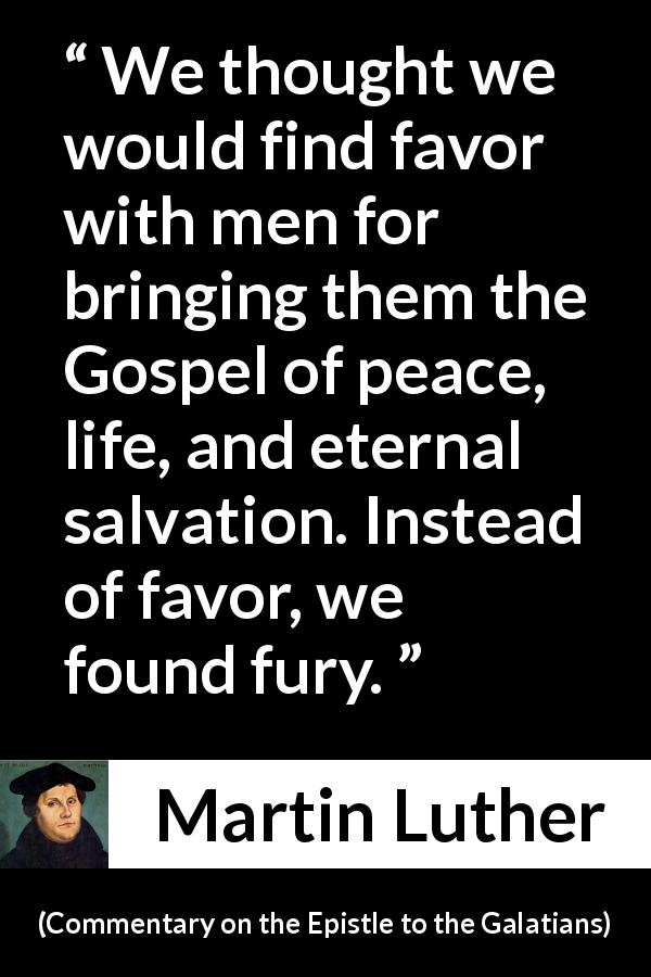 Martin Luther quote about peace from Commentary on the Epistle to the Galatians - We thought we would find favor with men for bringing them the Gospel of peace, life, and eternal salvation. Instead of favor, we found fury.