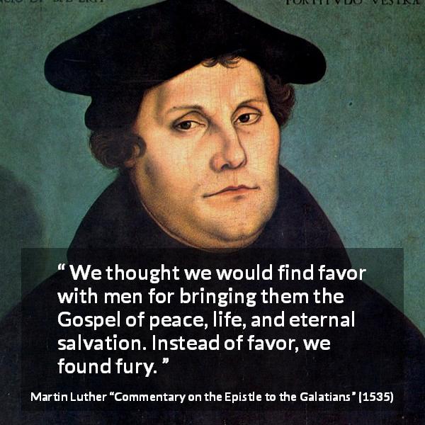 Martin Luther quote about peace from Commentary on the Epistle to the Galatians - We thought we would find favor with men for bringing them the Gospel of peace, life, and eternal salvation. Instead of favor, we found fury.