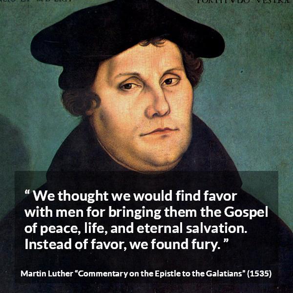 Martin Luther quote about peace from Commentary on the Epistle to the Galatians - We thought we would find favor with men for bringing them the Gospel of peace, life, and eternal salvation. Instead of favor, we found fury.