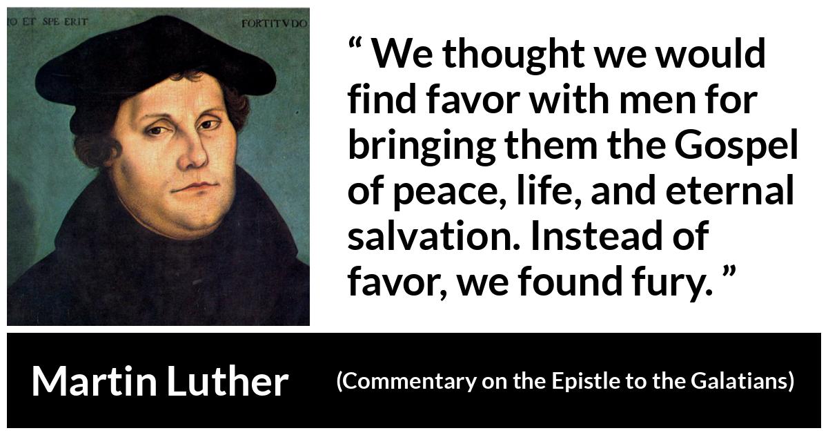 Martin Luther quote about peace from Commentary on the Epistle to the Galatians - We thought we would find favor with men for bringing them the Gospel of peace, life, and eternal salvation. Instead of favor, we found fury.