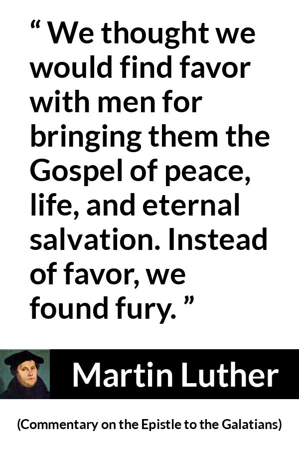 Martin Luther quote about peace from Commentary on the Epistle to the Galatians - We thought we would find favor with men for bringing them the Gospel of peace, life, and eternal salvation. Instead of favor, we found fury.