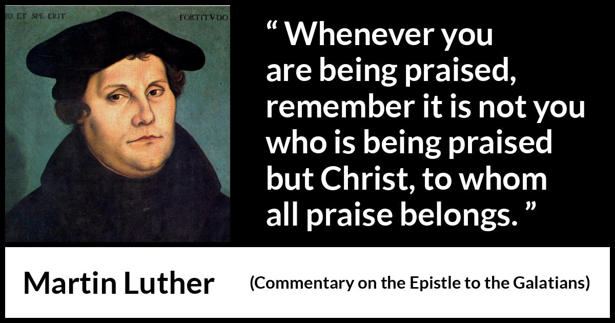 Martin Luther quote about praise from Commentary on the Epistle to the Galatians - Whenever you are being praised, remember it is not you who is being praised but Christ, to whom all praise belongs.