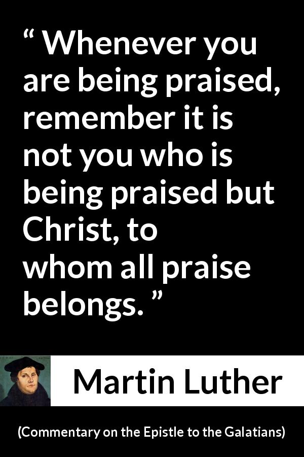 Martin Luther quote about praise from Commentary on the Epistle to the Galatians - Whenever you are being praised, remember it is not you who is being praised but Christ, to whom all praise belongs.
