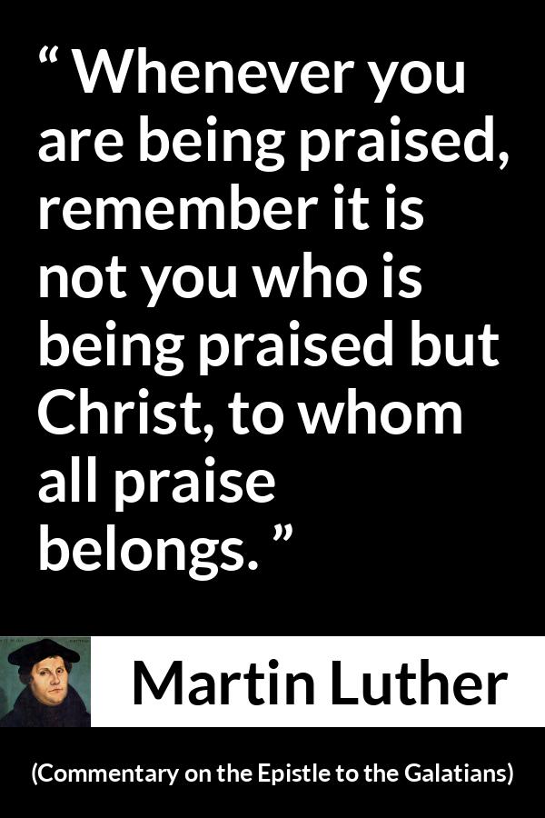 Martin Luther quote about praise from Commentary on the Epistle to the Galatians - Whenever you are being praised, remember it is not you who is being praised but Christ, to whom all praise belongs.