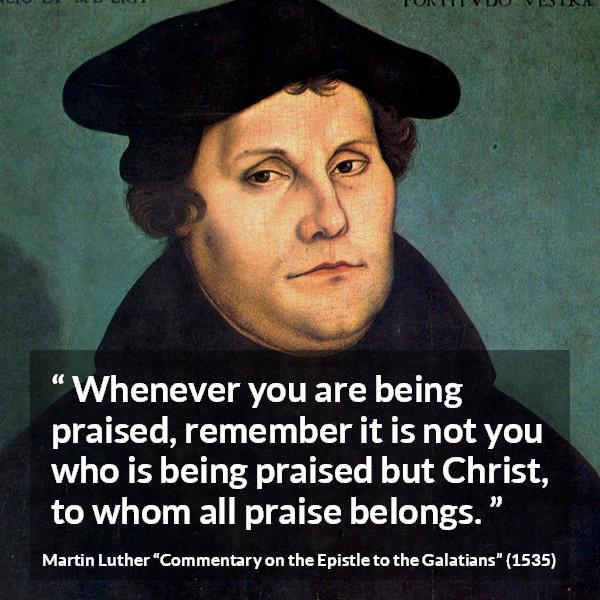 Martin Luther quote about praise from Commentary on the Epistle to the Galatians - Whenever you are being praised, remember it is not you who is being praised but Christ, to whom all praise belongs.