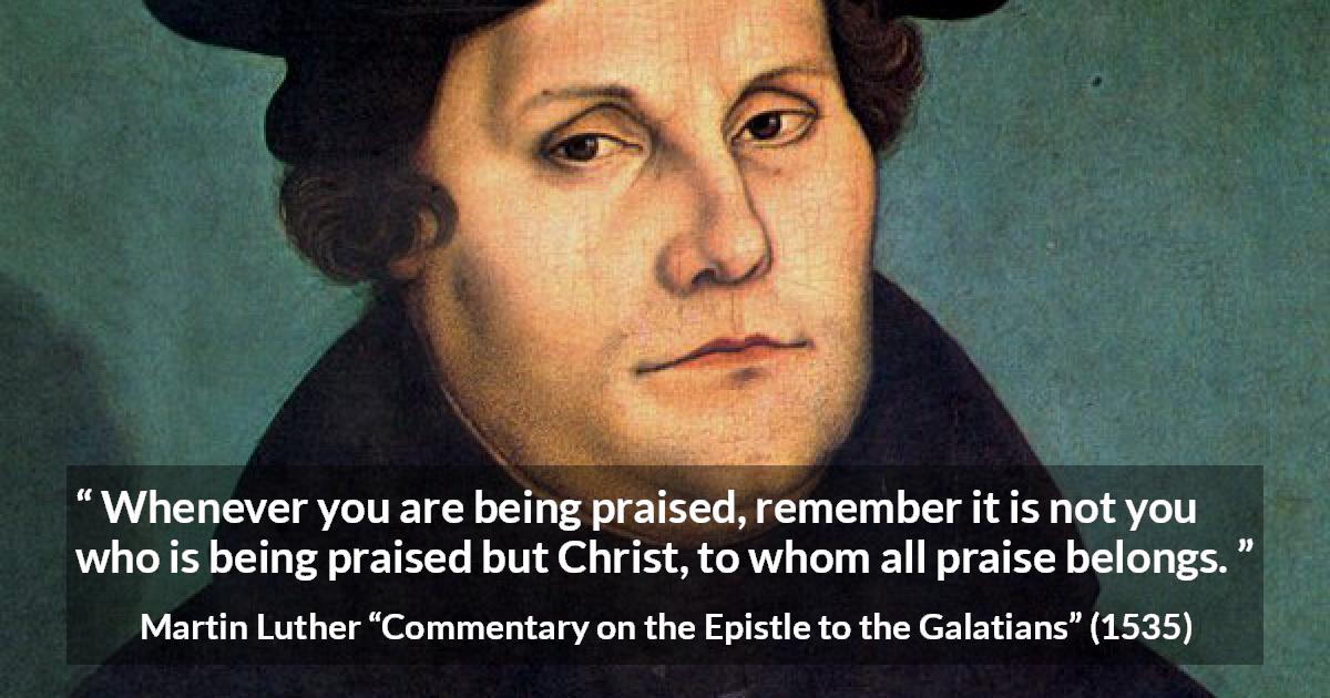 Martin Luther quote about praise from Commentary on the Epistle to the Galatians - Whenever you are being praised, remember it is not you who is being praised but Christ, to whom all praise belongs.