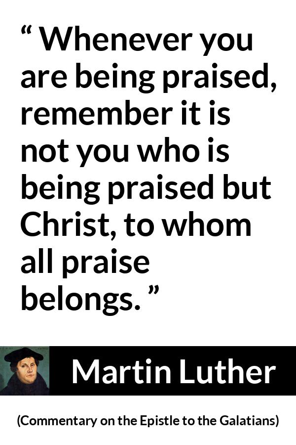 Martin Luther quote about praise from Commentary on the Epistle to the Galatians - Whenever you are being praised, remember it is not you who is being praised but Christ, to whom all praise belongs.