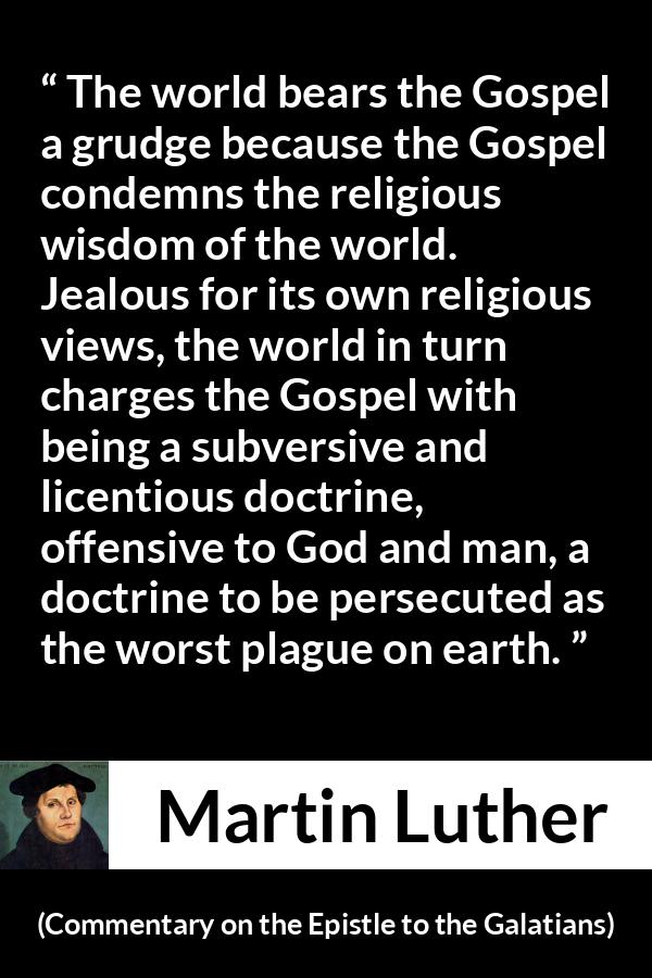 Martin Luther quote about religion from Commentary on the Epistle to the Galatians - The world bears the Gospel a grudge because the Gospel condemns the religious wisdom of the world. Jealous for its own religious views, the world in turn charges the Gospel with being a subversive and licentious doctrine, offensive to God and man, a doctrine to be persecuted as the worst plague on earth.