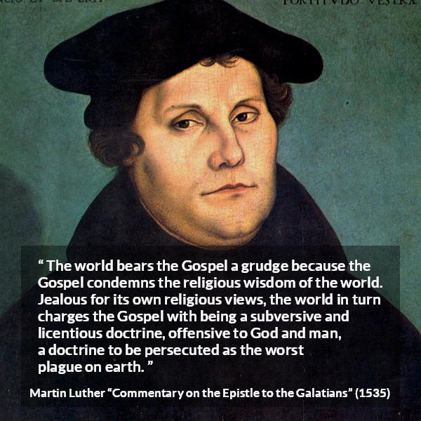 Martin Luther quote about religion from Commentary on the Epistle to the Galatians - The world bears the Gospel a grudge because the Gospel condemns the religious wisdom of the world. Jealous for its own religious views, the world in turn charges the Gospel with being a subversive and licentious doctrine, offensive to God and man, a doctrine to be persecuted as the worst plague on earth.