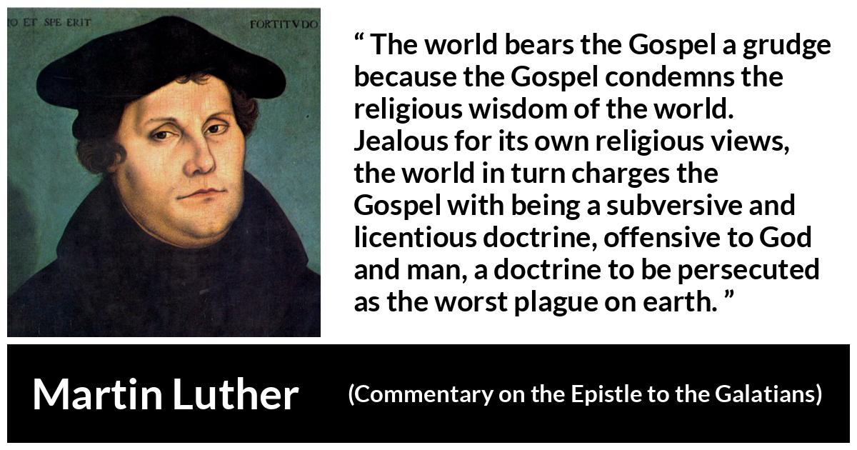 Martin Luther quote about religion from Commentary on the Epistle to the Galatians - The world bears the Gospel a grudge because the Gospel condemns the religious wisdom of the world. Jealous for its own religious views, the world in turn charges the Gospel with being a subversive and licentious doctrine, offensive to God and man, a doctrine to be persecuted as the worst plague on earth.