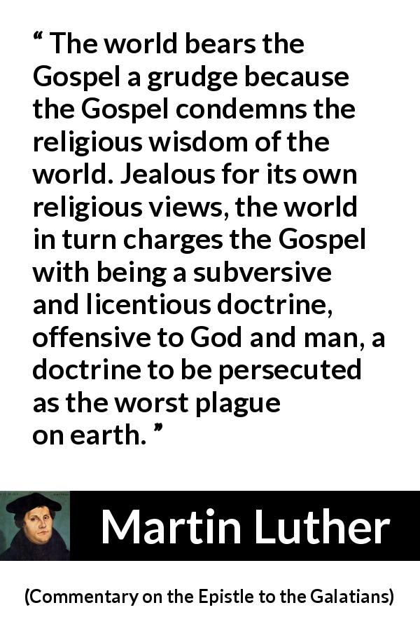 Martin Luther quote about religion from Commentary on the Epistle to the Galatians - The world bears the Gospel a grudge because the Gospel condemns the religious wisdom of the world. Jealous for its own religious views, the world in turn charges the Gospel with being a subversive and licentious doctrine, offensive to God and man, a doctrine to be persecuted as the worst plague on earth.