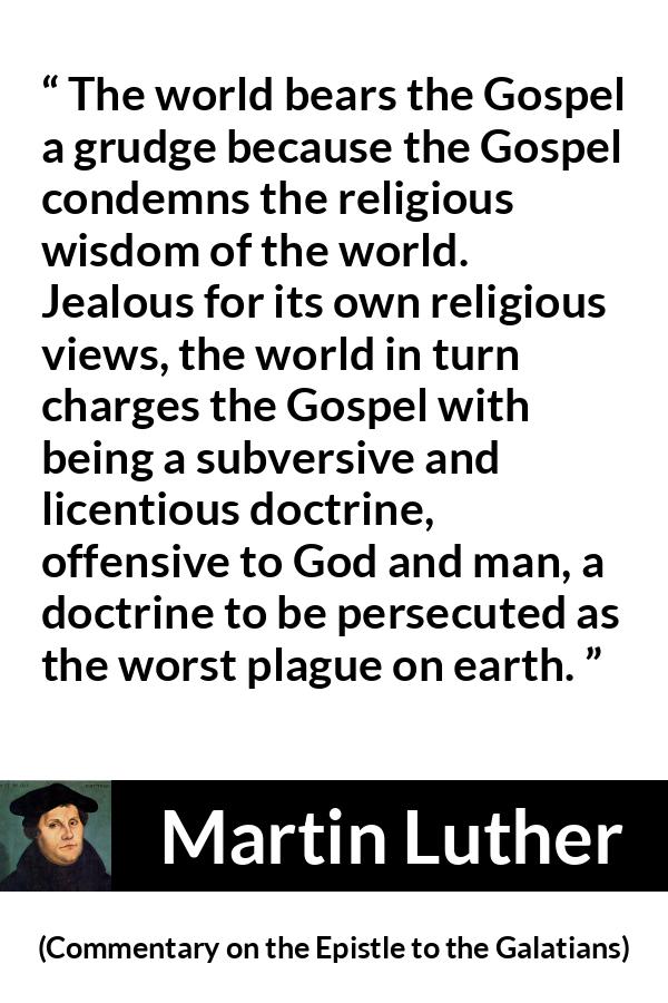 Martin Luther quote about religion from Commentary on the Epistle to the Galatians - The world bears the Gospel a grudge because the Gospel condemns the religious wisdom of the world. Jealous for its own religious views, the world in turn charges the Gospel with being a subversive and licentious doctrine, offensive to God and man, a doctrine to be persecuted as the worst plague on earth.