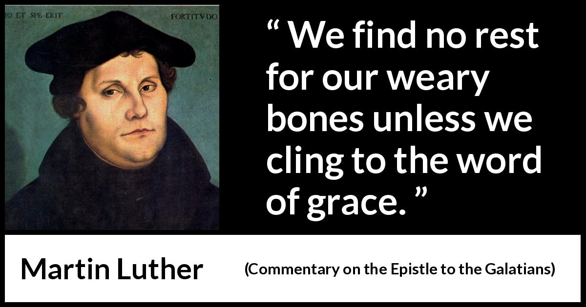 Martin Luther quote about rest from Commentary on the Epistle to the Galatians - We find no rest for our weary bones unless we cling to the word of grace.