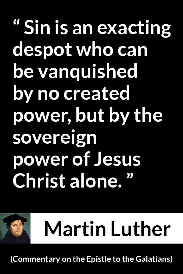 Martin Luther quote about sin from Commentary on the Epistle to the Galatians - Sin is an exacting despot who can be vanquished by no created power, but by the sovereign power of Jesus Christ alone.