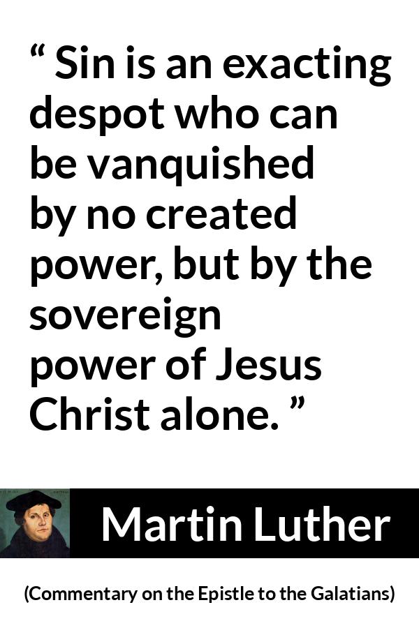 Martin Luther quote about sin from Commentary on the Epistle to the Galatians - Sin is an exacting despot who can be vanquished by no created power, but by the sovereign power of Jesus Christ alone.